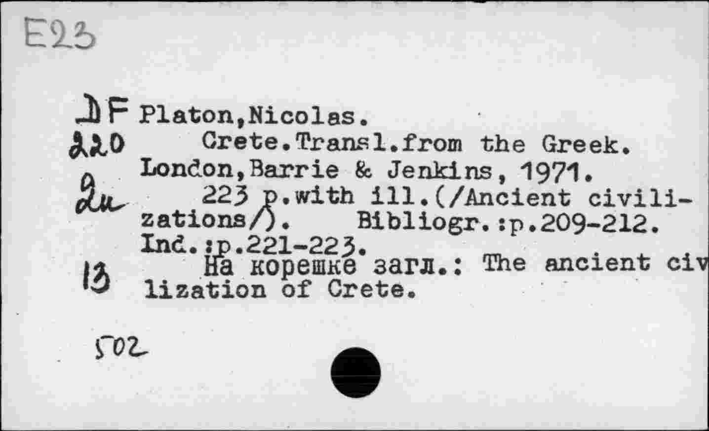 ﻿Е2.5
JJF
По
IÔ
Platon,Nicolas.
Grete.Transi.from the Greek. London,Barrie & Jenkins, 1971.
223 p.with ill.(/Ancient civilizations/). Bibliogr.:p.209-212. Ind.:p.221-223.	_
На корешке загл.: The ancient ci lization of Crete.
Ç0V